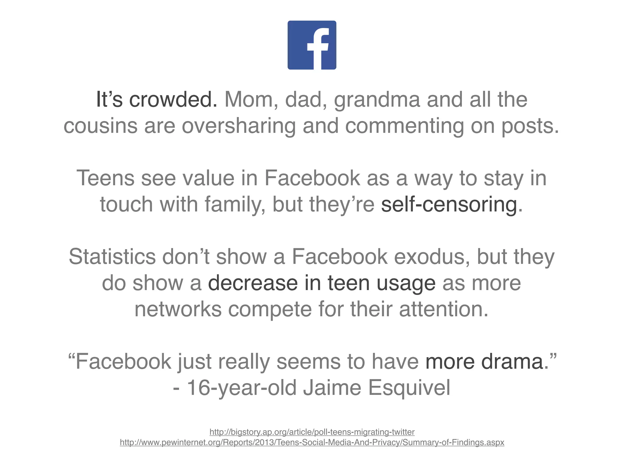 It’s crowded. Mom, dad, grandma and all the
cousins are oversharing and commenting on posts.
Teens see value in Facebook as a way to stay in
touch with family, but they’re self-censoring.
Statistics don’t show a Facebook exodus, but they
do show a decrease in teen usage as more
networks compete for their attention.
“Facebook just really seems to have more drama.”
- 16-year-old Jaime Esquivel
http://bigstory.ap.org/article/poll-teens-migrating-twitter
http://www.pewinternet.org/Reports/2013/Teens-Social-Media-And-Privacy/Summary-of-Findings.aspx
 