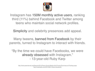Instagram has 150M monthly active users, ranking
third (11%) behind Facebook and Twitter among
teens who maintain social network proﬁles.
Simplicity and celebrity presences add appeal.
Many tweens, banned from Facebook by their
parents, turned to Instagram to interact with friends.
“By the time we could have Facebooks, we were
already obsessed with Instagram.”
- 13-year-old Ruby Karp
http://www.pewinternet.org/Reports/2013/Teens-Social-Media-And-Privacy/Summary-of-Findings.aspx
http://mashable.com/2013/08/11/teens-facebook/
 