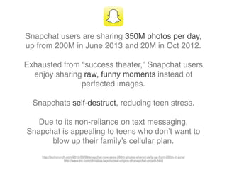 Snapchat users are sharing 350M photos per day,
up from 200M in June 2013 and 20M in Oct 2012.
Exhausted from “success theater,” Snapchat users
enjoy sharing raw, funny moments instead of
perfected images.
Snapchats self-destruct, reducing teen stress.
Due to its non-reliance on text messaging,
Snapchat is appealing to teens who don’t want to
blow up their family’s cellular plan.
http://techcrunch.com/2013/09/09/snapchat-now-sees-350m-photos-shared-daily-up-from-200m-in-june/
http://www.inc.com/christine-lagorio/real-origins-of-snapchat-growth.html
 