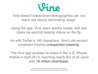 Vine doesn’t break down demographics yet, but
teens are clearly dominating usage.
Using the app, Vine users quickly create, edit and
share six-second looping videos on the ﬂy.
As with Twitter’s 140 characters, Vine’s six-second
constraint inspires unexpected creativity.
The Vine app doubled its share in the U.S. iPhone
market in April 2013, reaching nearly 8% of all users
with 18 million downloads.
http://www.wired.com/business/2013/06/twitter-vine-growth/
http://www.wired.com/business/2013/01/experts-on-twitter-vine/
 