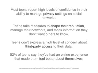 Most teens report high levels of conﬁdence in their
ability to manage privacy settings on social
networks.
Teens take measures to shape their reputation,
manage their networks, and mask information they
don’t want others to know.
Teens don’t express a high level of concern about
third-party access to their data.
52% of teens say they’ve had an online experience
that made them feel better about themselves.
http://www.pewinternet.org/Reports/2013/Teens-Social-Media-And-Privacy/Summary-of-Findings.aspx
 