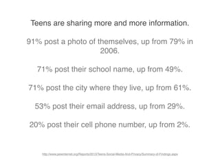 Teens are sharing more and more information.
91% post a photo of themselves, up from 79% in
2006.
71% post their school name, up from 49%.
71% post the city where they live, up from 61%.
53% post their email address, up from 29%.
20% post their cell phone number, up from 2%.
http://www.pewinternet.org/Reports/2013/Teens-Social-Media-And-Privacy/Summary-of-Findings.aspx
 