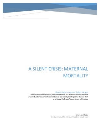 10
A SILENT CRISIS: MATERNAL
MORTALITY
Chelsea Dade
Graduate Intern, Office of Women’s Health& FamilyServices
Illinois Department of Public Health
Mothersare oftenthe centerpointof the family.Butmothers are alsothe most
undervaluedandoverworkedmembersof oursociety.Itishightime that we start
prioritizingthe livesof those whogive life tous.
 
