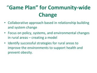 “ Game Plan” for Community-wide Change  Collaborative approach based in relationship building and system change Focus on policy, systems, and environmental changes in rural areas – creating a model Identify successful strategies for rural areas to improve the environments to support health and prevent obesity. 