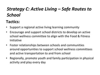 Tactics: Support a regional active living learning community Encourage and support school districts to develop an active school wellness committee to align with the Food & Fitness Initiative Foster relationships between schools and communities around opportunities to support school wellness committees and active transportation to and from school Regionally, promote youth and family participation in physical activity and play every day Strategy C: Active Living – Safe Routes to School 