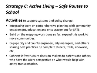 Strategy C: Active Living – Safe Routes to School Activities   to support systems and policy change : Integrating work on comprehensive planning with community engagement, education and encouragement for SRTS Build on the mapping work done so far; expand this work to more communities.  Engage city and county engineers, city managers, and others sharing best practices on complete streets, trails, sidewalks, etc. Connect infrastructure decision-makers to parents and others who have the users perspective on what would help with active transportation.  