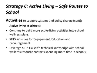 Strategy C: Active Living – Safe Routes to School Activities   to support systems and policy change (cont): Active living in schools: Continue to build more active living activities into school wellness plans.  SRTS activities for Engagement, Education and Encouragement  Leverage SRTS Liaison’s technical knowledge with school wellness resource contacts spending more time in schools 