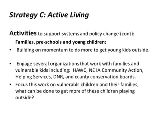 Strategy C: Active Living Activities   to support systems and policy change (cont): Families, pre-schools and young children: Building on momentum to do more to get young kids outside.      Engage several organizations that work with families and vulnerable kids including:  HAWC, NE IA Community Action, Helping Services, DNR, and county conservation boards.  Focus this work on vulnerable children and their families; what can be done to get more of these children playing outside? 