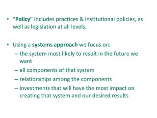 “ Policy ” includes practices & institutional policies, as well as legislation at all levels. Using a  systems approach  we focus on:  the system most likely to result in the future we want all components of that system relationships among the components investments that will have the most impact on creating that system and our desired results 