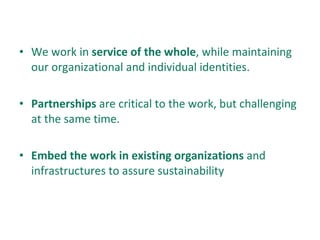 We work in  service of the whole , while maintaining our organizational and individual identities. Partnerships  are critical to the work, but challenging at the same time. Embed the work in existing organizations  and infrastructures to assure sustainability 