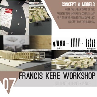 07 STUDENT HOUSING - VENICE
FRANCIS KERE WORKSHOP
120
a
122
a
MODELLI
c
123
o del edificio.
li.
c
d
c
d
CONCEPT & MODELS
FROM THE LINEAR SHAPE OF THE
ARCHITECTURE UNIVERSITY COMPLEX IUAV
AS A TEAM WE ARRIVED TO A SNAKE LIKE
CONCEPT FOR THE BUILDINGS
 