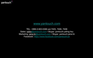 www.yantouch.com 
TEL: +886-3-563-5366 ext.7405, 7406, 7408 
Sales: sales@yantouch.com / Skype: yantouch.yaling.hsu 
Marketing: jane.lin@yantouch.com / Skype: yantouch.jane.lin 
Facebook: https://www.facebook.com/yantouch.en 
 