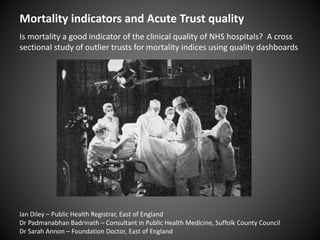 Mortality indicators and Acute Trust quality
Is mortality a good indicator of the clinical quality of NHS hospitals? A cross
sectional study of outlier trusts for mortality indices using quality dashboards
Ian Diley – Public Health Registrar, East of England
Dr Padmanabhan Badrinath – Consultant in Public Health Medicine, Suffolk County Council
Dr Sarah Annon – Foundation Doctor, East of England
 