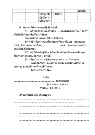 สอนได้
                           ประชุมเชิง 1 สัปดาห์
                           ปฏิบัติการ
                           ปรึกษาผูรู้
                                     ้
                                       -3-
       9. ผลงานที่เกิดจากการปฏิบัติหน้าที่
             9.1 ผลที่เกิดจากงานการสอน .....มีการพัฒนาผู้เรียน โดยการ
วิจัยในชั้นเรียน เพื่อพัฒนาวิธีการ
             จัดการเรียนการสอนให้มประสิทธิภาพ
                                       ี
             มีการสร้างสื่อการสอนที่สร้างและพัฒนาขึ้นเอง เช่น power
point, สื่อการสอนออนไลน์,                        เอกสารประกอบการสอนโปร
แกรมครอ๊กโคไดด์เคมี
             9.2 ผลที่เกิดกับผู้เรียน ผู้เรียนมีผลสัมฤทธิทางการเรียนสูง
                                                         ์
ขึ้น(อ้างจากคะแนน O-NET), ผู้เรียน
             มีการค้นคว้าหาความรู้ด้วยตนเองจากการทำาโครงงาน
                  ผลที่เกิดกับครู ผู้ปกครอง ชุมชน และสถานศึกษา ผู้
ปกครอง ชุมชนมีความพึงพอใจในการ
                  จัดการเรียนการสอน

                                      ลงชื่อ
...................................................... ผู้เสนอข้อมูล
                                           (นายมานพ มาสุข.)
                                  ตำาแหน่ง ครู คศ. 1

       ความเห็นของผู้บังคับบัญชา
       ..........................................................................................
..............................................................................
       ..........................................................................................
..............................................................................
       ..........................................................................................
..............................................................................
       ..........................................................................................
..............................................................................
 