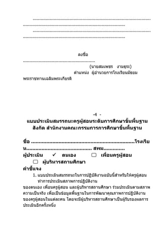 ..........................................................................................
..............................................................................
       ..........................................................................................
..............................................................................



                                          ลงชื่อ
.......................................................
                                                   (นายสมเพชร งามธุระ)
                                       ตำาแหน่ง ผู้อำานวยการโรงเรียนมัธยม
พระราชทานเฉลิมพระเกียรติ




                                                     -4 -
  แบบประเมินสมรรถนะครูผู้สอนระดับการศึกษาขั้นพื้นฐาน
    สังกัด สำานักงานคณะกรรมการการศึกษาขึ้นพื้นฐาน

ชื่อ ....................................................................โรงเรีย
น........................................... สพม..............
ผู้ประเมิน          ตนเอง                   เพื่อนครูผู้สอน
       ผู้บริหารสถานศึกษา
คำาชี้แจง
     1. แบบประเมินสมรรถนะในการปฏิบัติงานฉบับนี้สำาหรับให้ครูผู้สอน
        ทำาการประเมินสภาพการปฏิบัติงาน
ของตนเอง เพื่อนครูผู้สอน และผูบริหารสถานศึกษา ร่วมประเมินตามสภาพ
                                 ้
ความเป็นจริง เพื่อเป็นข้อมูลพื้นฐานในการพัฒนาคุณภาพการปฏิบัติงาน
ของครูผู้สอนในแต่ละคน โดยจะมีผู้บริหารสถานศึกษาเป็นผู้รับรองผลการ
ประเมินอีกครั้งหนึ่ง
 