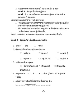 2. แบบประเมินสมรรถนะฉบับนี้ แบ่งออกเป็น 2 ตอน
        ตอนที่ 1 ข้อมูลเกี่ยวกับครูผู้สอน
        ตอนที่ 2 การประเมินสมรรถนะของครูผู้สอน ประกอบด้วย
        สมรรถนะ 5 สมรรถนะ
และสมรรถนะประจำาสายงาน 6 สมรรถนะ
     3. ให้ผประเมินอ่านรายการคำาถามในแต่ละสมรรถนะให้ดีก่อนที่จะ
              ู้
        ทำาการประเมินสมรรถนะการปฏิบัติงาน
     4. วิธีการประเมินสมรรถนะในการปฏิบัติงาน ให้ท่านทำาเครื่องหมาย

          ลงในช่องสภาพการปฏิบัติงานใน
แต่ละรายการคำาถามของแต่ละสมรรถนะตามสภาพความเป็นจริง

ตอนที่ 1 ข้อมูลเกี่ยวกับผู้รับการประเมิน

  1.   เพศ         ชาย                หญิง
  2. ตำาแหน่งปัจจุบันของผู้รบการประเมิน
                            ั
              ครูผู้ช่วย                ครู คศ. 1              ครู คศ. 2

              ครู คศ. 3                 ครู คศ. 4              ครู คศ. 5
  3. ระดับการศึกษาสูงสุด
              ตำ่ากว่าปริญญาตรี  ปริญญาตรี                   ปริญญาโท
             ปริญญาเอก
  4.   อายุราชการ ....3..... ปี ......8.....เดือน (นับถึง 10 มิถุนายน
       2554)
  5.   กลุมสาระการเรียนรู้ทถนัดหรือเชี่ยวชาญ คือ
          ่                ี่
       ................วิทยาศาสตร์.........................


                                              -5-
 