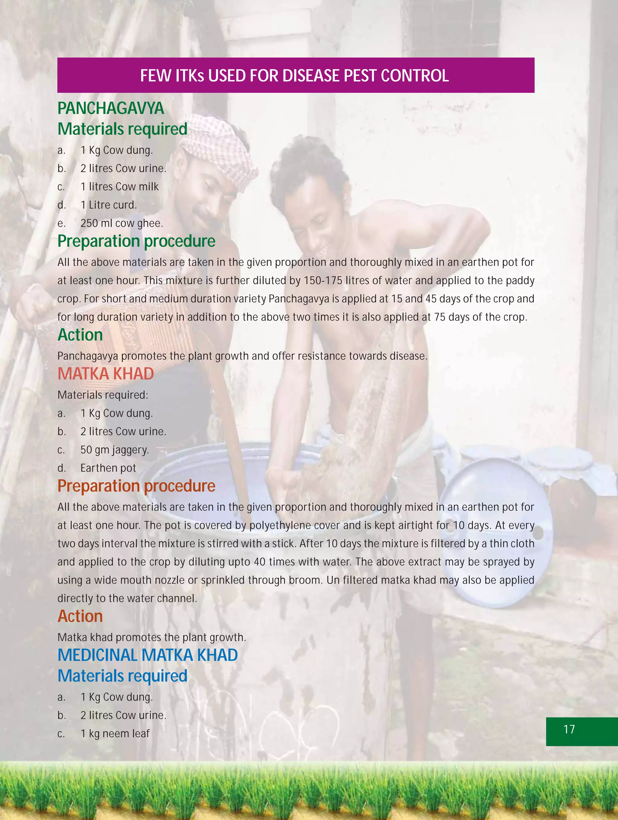 FEW ITKs USED FOR DISEASE PEST CONTROL
PANCHAGAVYA
Materials required
a.   1 Kg Cow dung.
b.   2 litres Cow urine.
c.   1 litres Cow milk
d.   1 Litre curd.
e.   250 ml cow ghee.
Preparation procedure
All the above materials are taken in the given proportion and thoroughly mixed in an earthen pot for
at least one hour. This mixture is further diluted by 150-175 litres of water and applied to the paddy
crop. For short and medium duration variety Panchagavya is applied at 15 and 45 days of the crop and
for long duration variety in addition to the above two times it is also applied at 75 days of the crop.
Action
Panchagavya promotes the plant growth and offer resistance towards disease.
MATKA KHAD
Materials required:
a.   1 Kg Cow dung.
b.   2 litres Cow urine.
c.   50 gm jaggery.
d.   Earthen pot
Preparation procedure
All the above materials are taken in the given proportion and thoroughly mixed in an earthen pot for
at least one hour. The pot is covered by polyethylene cover and is kept airtight for 10 days. At every
two days interval the mixture is stirred with a stick. After 10 days the mixture is filtered by a thin cloth
and applied to the crop by diluting upto 40 times with water. The above extract may be sprayed by
using a wide mouth nozzle or sprinkled through broom. Un filtered matka khad may also be applied
directly to the water channel.
Action
Matka khad promotes the plant growth.
MEDICINAL MATKA KHAD
Materials required
a.   1 Kg Cow dung.
b.   2 litres Cow urine.
c.   1 kg neem leaf                                                                                            17
 
