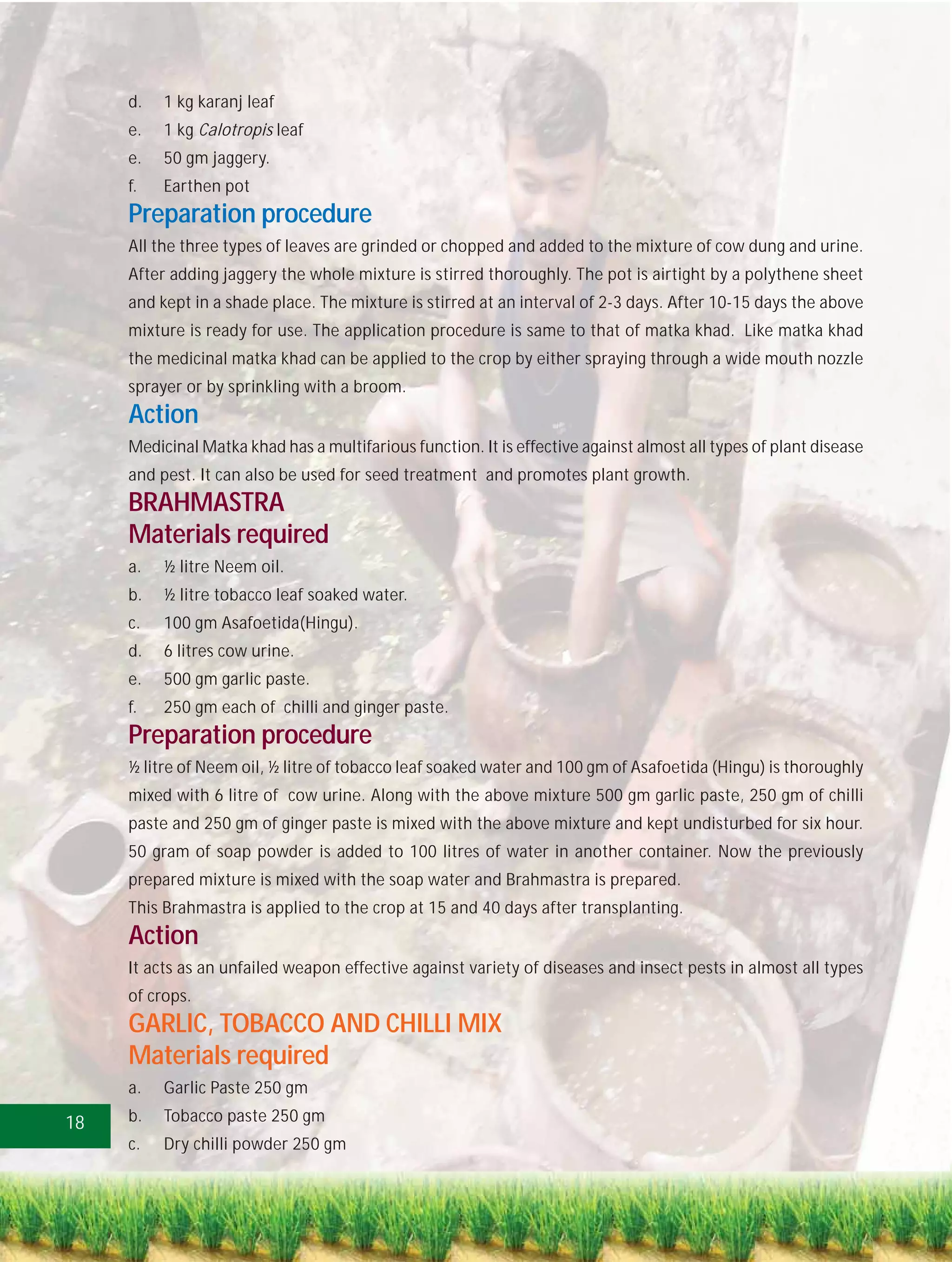 d.   1 kg karanj leaf
     e.   1 kg Calotropis leaf
     e.   50 gm jaggery.
     f.   Earthen pot
     Preparation procedure
     All the three types of leaves are grinded or chopped and added to the mixture of cow dung and urine.
     After adding jaggery the whole mixture is stirred thoroughly. The pot is airtight by a polythene sheet
     and kept in a shade place. The mixture is stirred at an interval of 2-3 days. After 10-15 days the above
     mixture is ready for use. The application procedure is same to that of matka khad. Like matka khad
     the medicinal matka khad can be applied to the crop by either spraying through a wide mouth nozzle
     sprayer or by sprinkling with a broom.
     Action
     Medicinal Matka khad has a multifarious function. It is effective against almost all types of plant disease
     and pest. It can also be used for seed treatment and promotes plant growth.
     BRAHMASTRA
     Materials required
     a.   ½ litre Neem oil.
     b.   ½ litre tobacco leaf soaked water.
     c.   100 gm Asafoetida(Hingu).
     d.   6 litres cow urine.
     e.   500 gm garlic paste.
     f.   250 gm each of chilli and ginger paste.
     Preparation procedure
     ½ litre of Neem oil, ½ litre of tobacco leaf soaked water and 100 gm of Asafoetida (Hingu) is thoroughly
     mixed with 6 litre of cow urine. Along with the above mixture 500 gm garlic paste, 250 gm of chilli
     paste and 250 gm of ginger paste is mixed with the above mixture and kept undisturbed for six hour.
     50 gram of soap powder is added to 100 litres of water in another container. Now the previously
     prepared mixture is mixed with the soap water and Brahmastra is prepared.
     This Brahmastra is applied to the crop at 15 and 40 days after transplanting.
     Action
     It acts as an unfailed weapon effective against variety of diseases and insect pests in almost all types
     of crops.
     GARLIC, TOBACCO AND CHILLI MIX
     Materials required
     a.   Garlic Paste 250 gm

18   b.   Tobacco paste 250 gm
     c.   Dry chilli powder 250 gm
 