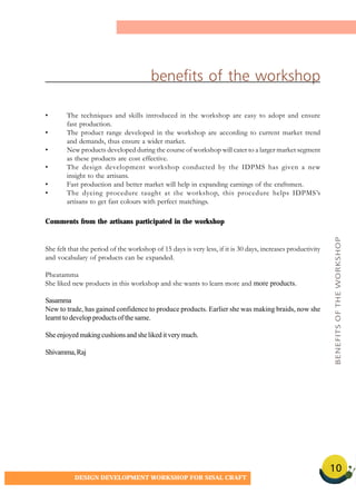 10
DESIGN DEVELOPMENT WORKSHOP FOR SISAL CRAFT
benefits of the workshop
• The techniques and skills introduced in the workshop are easy to adopt and ensure
fast production.
• The product range developed in the workshop are according to current market trend
and demands, thus ensure a wider market.
• New products developed during the course of workshop will cater to a larger market segment
as these products are cost effective.
• The design development workshop conducted by the IDPMS has given a new
insight to the artisans.
• Fast production and better market will help in expanding earnings of the craftsmen.
• The dyeing procedure taught at the workshop, this procedure helps IDPMS’s
artisans to get fast colours with perfect matchings.
Comments from the artisans participated in the workshop
She felt that the period of the workshop of 15 days is very less, if it is 30 days, increases productivity
and vocabulary of products can be expanded.
Pheatamma
She liked new products in this workshop and she wants to learn more and more products.
Sasamma
New to trade, has gained confidence to produce products. Earlier she was making braids, now she
learnt to develop products of the same.
Sheenjoyedmakingcushionsandshelikeditverymuch.
Shivamma,Raj
BENEFITSOFTHEWORKSHOP
 