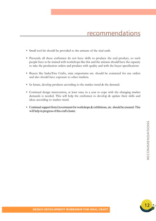 12
DESIGN DEVELOPMENT WORKSHOP FOR SISAL CRAFT
• Small tool kit should be provided to the artisans of the sisal craft.
• Presently all these craftsmen do not have skills to produce the end product, so such
people have to be trained with workshops like this and the artisans should have the capacity
to take the production orders and produce with quality and with the buyer specifications
• Buyers like IndusTree Crafts, state emporiums etc. should be contacted for any orders
and also should have exposure to other markets.
• In future, develop products according to the market trend & the demand.
• Continual design intervention, at least once in a year to cope with the changing market
demands is needed. This will help the craftsmen to develop & update their skills and
ideas according to market trend.
• ContinualsupportfromGovernmentforworkshops&exhibitions,etc.shouldbeensured.This
willhelpinprogressofthiscraftcluster.
recommendations
RECOMMENDATIONS
 