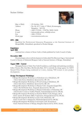 16
DESIGN DEVELOPMENT WORKSHOP FOR SISAL CRAFT
Date of Birth : 29 October, 1962
Address : No. 84, 16th
C main, 4th
Block, Koramangala,
Bangalore - 560 034.
Phone : (080) 5715108 / 5700706, 98450 16024
E-mail : industree@vsnl.net, icfblr@vsnl.net
Fax : (080) 5719530
Home page : www.industreecrafts.com
1979 – 1984
Qualified the Professional Education Programme at the National Institute of
Design(NID), Ahmedabad, specialised in Product Design.
Experience
April 2003
Authored two volumes of Stone Crafts of India published by Crafts Council of India.
December 2002
Presented paper, about craft development in India called The Dinosaurs Egg at International
Council of Society of Industrial Designers held at National Institute of Design, Ahmedabad.
August 2000 - Current
Managing Trustee of Indus Tree Crafts Foundation, a craft design and marketing consultancy.
Fellow Trustees Mrs. Gita Ram, Mrs.Nivedita Ram. ICF is currently the design agency for AHVY
Natural Fibre Project being conducted in 6 states, training 7000 women in new product
developments.
Design Development Workshops
• Design Development Workshop on Kalamkaari art at Srikalahasti, AP.
Client: Kala Srusti, Srikalahasti, Sponsored by: DC (H)
• Design Development Workshop on Wood Carving at Srikalahasti, AP.
Client: Kala Srusti, Srikalahasti, Sponsored by: DC (H)
• Design Development Workshop on Banana Craft, Anegundi, Koppal Dist.
Client: The Kishkinda Trust, Anegundi, Sponsored by: DC (H)
• Design Development Workshop on Banjara Embroidery at Hyderabad, AP.
Client:Crafts Council of Andhra Pradesh, Hyderabad,Sponsored by: DC(H).
• Design Development Workshop on Kashmir Willow Craft, Srinagar, J & K
Client: Jammu & Kashmir (S&E) Corporation, Srinagar,Sponsored by: DC(H).
• Design Development Workshop on Jute Craft, Srikakulam, AP
Client: Youth Club of Bejjipuram, Srikakulam,Sponsored by: DC(H).
• Design Development Workshop on Screwpine craft, Kumarakom.
Client: National Institute of Design, Bangalore Sponsored by: SFAC, Kerala.
Neelam Chhiber
RESUMESOFDESIGNERS
 