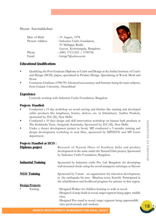 18
DESIGN DEVELOPMENT WORKSHOP FOR SISAL CRAFT
Shyam Aravindakshan
Date of Birth : 19 August, 1978
Present Address : Industree Crafts foundation,
55 Mallappa Reddy
Layout, Koramangala, Bangalore.
Phone : (080) 57111225 / 5700706
Email : luttapi7@yahoo.com
Educational Qualifications
• Qualifying the Post Graduate Diploma in Crafts and Design at the Indian Institute of Crafts
and Design (IICD), Jaipur, specialised in Product Design. Specializing in Wood, Metal and
Stone.
• Commerce Graduate (1998-99) Advanced accountancy and Statistics being the main subjects,
from Gujarat University, Ahmedabad
Experience
Currently working with Industree Crafts Foundation, Bangalore
Projects Handled:
• Conducted a 15 day workshop on wood carving and finishes like staining and developed
utility products like lampbases, frames, shelves, etc. in Srikalahasti, Andhra Pradesh,
sponsored by, D.C.(H), New Delhi.
• Conducted a 10 days design and skill intervention workshop on banana bark products at
The Kishkinda Trust, Anegundi, Karnataka, Sponsored by, D.C.(H), New Delhi.
• Under a cluster development project in Seoni, MP, conducted a 3 months training and
design development workshop in sisal fibre, sponsored by MPHSVN and MP forest
department.
Projects Handled at IICD :
Diploma project Research of Natural fibres of Southern India and product
development in the same under the Natural Fibre project, Sponsored
by Industree Crafts Foundation, Bangalore.
Industrial Training Sponsored by Industree crafts Pvt. Ltd. Bangalore for developing
wall mounted clocks using the wood marquetry technique at Mysore
NGO Training Sponsored by Unnati - an organization for education development,
in the earthquake hit area - Bhachau town, Kutchh. Participated in
the rehabilitation and livelihood program for artisans in that region.
Design Projects
• Turning - Designed Walker for children learning to walk in wood
- Designed a Lamp shade in wood, target segment being upper middle
class.
- Designed Pen stand in wood, target segment being uppermiddle
class professionals and students
RESUMESOFDESIGNERS
 