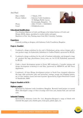 20
DESIGN DEVELOPMENT WORKSHOP FOR SISAL CRAFT
Date of Birth : 9 March, 1978
Present Address : Industree Crafts foundation,
55 Mallappa Reddy Layout,
Koramangala, Bangalore - 95.
Phone : (080) 5711225 / 9448388810
Email : fr3da@yahoo.com
Educational Qualifications
Post Graduate Diploma in Crafts and Design at the Indian Institute of Crafts and
Design (IICD), Jaipur, specialised in textile, leather and paper.
Bachelors in Fine Arts, Painting major from M.S. University, Vadodara.
Experience
Currently working as designer, with Industree Crafts Foundation, Bangalore
Projects Handled:
• Conducted a design workshop for the craft of Kalamkaari, giving various designs with a
new product range, for Kalasrushti, Srikalahasti in Andhra Pradesh, sponsored by DC(H).
• Conducted a design workshop for the craft of Lambani embroidery and designed a range
of products like bags, photoframes, boxes, mats, etc. for CCAP, Hyderabad, sponsored
by DC(H).
• Under a cluster development project in Seoni, MP, conducted a 3 months training and
design development workshop in sisal fibre, sponsored by MPHSVN and MP forest
department.
• Conducted a 45 days Design development project in North East, designed collections
like bags, table accessories, gifts and accessories, seatings, storage and shopping baskets,
etc. in cane, bamboo, kauna and water hyacinth. Sponsored by Export Promotion Council
of Handicrafts, Delhi
Projects Handled at IICD :
Diploma project
Sponsored by Industree crafts foundation, Bangalore. Research based project on natural
fibres. Developed a range of floor coverings with korai yarn, banana bark yarn and sisal
yarn.
Industrial Training
Sponsored by Industree Crafts Pvt. Ltd., Bangalore.Designed a range of blinds with
materials like paper yarn, chamba grass, korai grass, plastic pipes, etc.
Ami Patel
RESUMESOFDESIGNERS
 