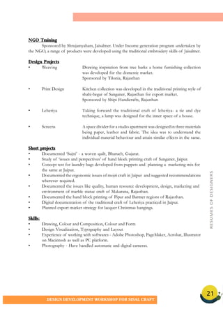 21
DESIGN DEVELOPMENT WORKSHOP FOR SISAL CRAFT
NGO Training
Sponsored by Shrujamyaham, Jaisalmer. Under Income generation program undertaken by
the NGO, a range of products were developed using the traditional embroidery skills of Jaisalmer.
Design Projects
• Weaving Drawing inspiration from tree barks a home furnishing collection
was developed for the domestic market.
Sponsored by Tilonia, Rajasthan
• Print Design Kitchen collection was developed in the traditional printing style of
shahi-begar of Sanganer, Rajasthan for export market.
Sponsored by Shipi Handicrafts, Rajasthan
• Leheriya Taking forward the traditional craft of leheriya- a tie and dye
technique, a lamp was designed for the inner space of a house.
• Screens A space divider for a studio apartment was designed in three materials
being paper, leather and fabric. The idea was to understand the
individual material behaviour and attain similar effects in the same.
Short projects
• Documented ‘Sujni’ - a woven quilt, Bharuch, Gujarat.
• Study of ‘issues and perspectives’ of hand block printing craft of Sanganer, Jaipur.
• Concept test for laundry bags developed from puppets and planning a marketing mix for
the same at Jaipur.
• Documented the ergonomic issues of mojri craft in Jaipur and suggested recommendations
wherever required.
• Documented the issues like quality, human resource development, design, marketing and
environment of marble statue craft of Makarana, Rajasthan.
• Documented the hand block printing of Pipar and Barmer regions of Rajasthan.
• Digital documentation of the traditional craft of Leheriya practiced in Jaipur.
• Planned export market strategy for lacquer Christmas hangings.
Skills:
• Drawing, Colour and Composition, Colour and Form
• Design Visualization, Typography and Layout
• Experience of working with softwares - Adobe Photoshop, PageMaker, Acrobat, Illustrator
on Macintosh as well as PC platform.
• Photography - Have handled automatic and digital cameras.
RESUMESOFDESIGNERS
 