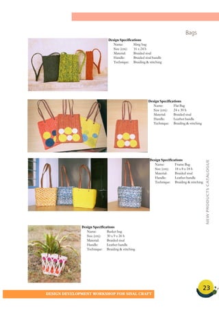 23
DESIGN DEVELOPMENT WORKSHOP FOR SISAL CRAFT
Bags
Design Specifications
Name: Sling bag
Size (cm): 16 x 24 h
Material: Braided sisal
Handle: Braided sisal handle
Technique: Braiding & stitching
Design Specifications
Name: Flat Bag
Size (cm): 24 x 30 h
Material: Braided sisal
Handle: Leather handle
Technique: Braiding & stitching
Design Specifications
Name: Basket bag
Size (cm): 30 x 9 x 26 h
Material: Braided sisal
Handle: Leather handle
Technique: Braiding & stitching
Design Specifications
Name: Frame Bag
Size (cm): 18 x 8 x 18 h
Material: Braided sisal
Handle: Leather handle
Technique: Braiding & stitching
NEWPRODUCTSCATALOGUE
 