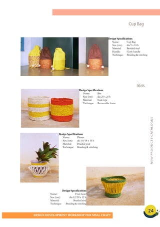 24
DESIGN DEVELOPMENT WORKSHOP FOR SISAL CRAFT
Cup Bag
Bins
Design Specifications
Name: Cup Bag
Size (cm): dia 9 x 18 h
Material: Braided sisal
Handle: Cloth handle
Technique: Braiding & stitching
Design Specifications
Name: Bin
Size (cm): dia 25 x 25 h
Material: Sisal rope
Technique: Removable frame
Design Specifications
Name: Planter
Size (cm): dia 10/18 x 16 h
Material: Braided sisal
Technique: Braiding & stitching
Design Specifications
Name: Fruit bowl
Size (cm): dia 12/20 x 12 h
Material: Braided sisal
Technique: Braiding & stitching
NEWPRODUCTSCATALOGUE
 