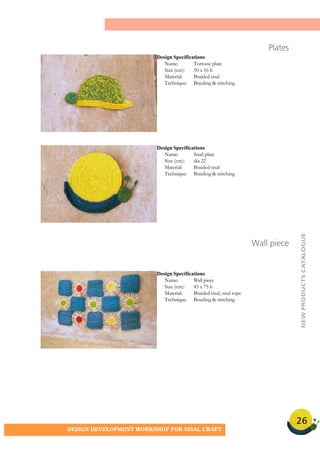 26
DESIGN DEVELOPMENT WORKSHOP FOR SISAL CRAFT
Plates
Design Specifications
Name: Tortoise plate
Size (cm): 30 x 16 h
Material: Braided sisal
Technique: Braiding & stitching
Design Specifications
Name: Snail plate
Size (cm): dia 22
Material: Braided sisal
Technique: Braiding & stitching
Design Specifications
Name: Wall piece
Size (cm): 45 x 75 h
Material: Braided sisal, sisal rope
Technique: Braiding & stitching
Wall piece
NEWPRODUCTSCATALOGUE
 