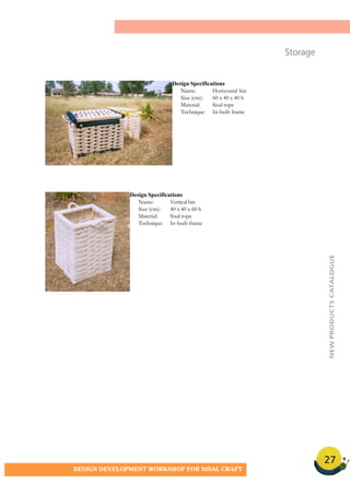 27
DESIGN DEVELOPMENT WORKSHOP FOR SISAL CRAFT
Storage
Design Specifications
Name: Horizontal bin
Size (cm): 60 x 40 x 40 h
Material: Sisal rope
Technique: In-built frame
Design Specifications
Name: Vertical bin
Size (cm): 40 x 40 x 60 h
Material: Sisal rope
Technique: In-built frame
NEWPRODUCTSCATALOGUE
 