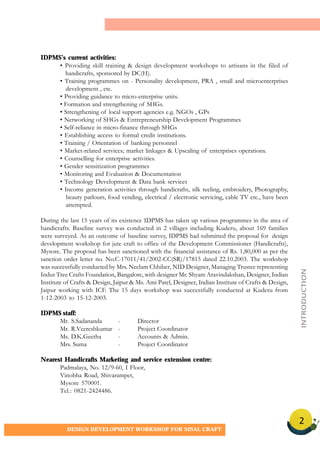 2
DESIGN DEVELOPMENT WORKSHOP FOR SISAL CRAFT
IDPMS’s current activities:
• Providing skill training & design development workshops to artisans in the filed of
handicrafts, sponsored by DC(H).
• Training programmes on - Personality development, PRA , small and microenterprises
development , etc.
• Providing guidance to micro-enterprise units.
• Formation and strengthening of SHGs.
• Strengthening of local support agencies e.g. NGOs , GPs
• Networking of SHGs & Entrepreneurship Development Programmes
• Self-reliance in micro-finance through SHGs
• Establishing access to formal credit institutions.
• Training / Orientation of banking personnel
• Market-related services; market linkages & Upscaling of enterprises operations.
• Counselling for enterprise activities.
• Gender sensitization programmes
• Monitoring and Evaluation & Documentation
• Technology Development & Data bank services
• Income generation activities through handicrafts, silk reeling, embroidery, Photography,
beauty parlours, food vending, electrical / electronic servicing, cable TV etc., have been
attempted.
During the last 15 years of its existence IDPMS has taken up various programmes in the area of
handicrafts. Baseline survey was conducted in 2 villages including Kuderu, about 169 families
were surveyed. As an outcome of baseline survey, IDPMS had submitted the proposal for design
development workshop for jute craft to office of the Development Commissioner (Handicrafts),
Mysore. The proposal has been sanctioned with the financial assistance of Rs. 1,80,000 as per the
sanction order letter no. No.C-17011/41/2002-CC(SR)/17815 dated 22.10.2003. The workshop
was successfully conducted by Mrs. Neelam Chhiber, NID Designer, Managing Trustee representing
Indus Tree Crafts Foundation, Bangalore, with designer Mr. Shyam Aravindakshan, Designer, Indian
Institute of Crafts & Design, Jaipur & Ms. Ami Patel, Designer, Indian Institute of Crafts & Design,
Jaipur working with ICF. The 15 days workshop was successfully conducted at Kuderu from
1-12-2003 to 15-12-2003.
IDPMS staff:
Mr. S.Sadananda - Director
Mr. R.Veereshkumar - Project Coordinator
Ms. D.K.Geetha - Accounts & Admin.
Mrs. Suma - Project Coordinator
Nearest Handicrafts Marketing and service extension centre:
Padmalaya, No. 12/9-60, I Floor,
Vinobha Road, Shivarampet,
Mysore 570001.
Tel.: 0821-2424486.
INTRODUCTION
 