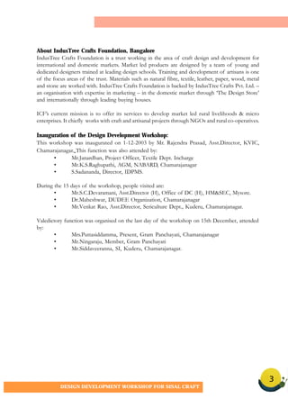3
DESIGN DEVELOPMENT WORKSHOP FOR SISAL CRAFT
About IndusTree Crafts Foundation, Bangalore
IndusTree Crafts Foundation is a trust working in the area of craft design and development for
international and domestic markets. Market led products are designed by a team of young and
dedicated designers trained at leading design schools. Training and development of artisans is one
of the focus areas of the trust. Materials such as natural fibre, textile, leather, paper, wood, metal
and stone are worked with. IndusTree Crafts Foundation is backed by IndusTree Crafts Pvt. Ltd. –
an organisation with expertise in marketing – in the domestic market through ‘The Design Store’
and internationally through leading buying houses.
ICF’s current mission is to offer its services to develop market led rural livelihoods & micro
enterprises. It chiefly works with craft and artisanal projects through NGOs and rural co-operatives.
Inauguration of the Design Development Workshop:
This workshop was inaugurated on 1-12-2003 by Mr. Rajendra Prasad, Asst.Director, KVIC,
Chamarajanagar. This function was also attended by:
• Mr.Janardhan, Project Officer, Textile Dept. Incharge
• Mr.K.S.Raghupathi, AGM, NABARD, Chamarajanagar
• S.Sadananda, Director, IDPMS.
During the 15 days of the workshop, people visited are:
• Mr.S.C.Devaramani, Asst.Director (H), Office of DC (H), HM&SEC, Mysore.
• Dr.Maheshwar, DUDEE Organization, Chamarajanagar
• Mr.Venkat Rao, Asst.Director, Sericulture Dept., Kuderu, Chamarajanagar.
Valedictory function was organised on the last day of the workshop on 15th December, attended
by:
• Mrs.Puttasiddamma, Present, Gram Panchayati, Chamarajanagar
• Mr.Ningaraju, Member, Gram Panchayati
• Mr.Siddaveeranna, SI, Kuderu, Chamarajanagar.
 