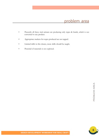 6
DESIGN DEVELOPMENT WORKSHOP FOR SISAL CRAFT
problem area
• Presently all these sisal artisans are producing only ropes & braids, which is not
converted to any product.
• Appropriate markets for ropes produced are not tapped.
• Limited skills in this cluster, more skills should be taught.
• Potential of materials is not explored.
PROBLEMAREA
 