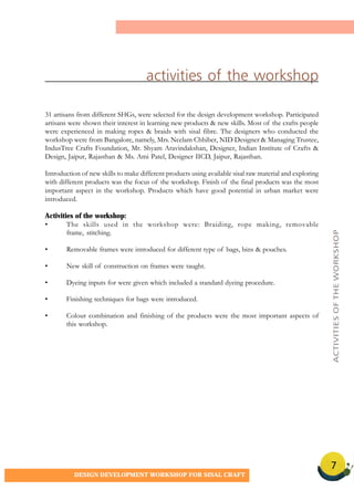 7
DESIGN DEVELOPMENT WORKSHOP FOR SISAL CRAFT
31 artisans from different SHGs, were selected for the design development workshop. Participated
artisans were shown their interest in learning new products & new skills. Most of the crafts people
were experienced in making ropes & braids with sisal fibre. The designers who conducted the
workshop were from Bangalore, namely, Mrs. Neelam Chhiber, NID Designer & Managing Trustee,
IndusTree Crafts Foundation, Mr. Shyam Aravindakshan, Designer, Indian Institute of Crafts &
Design, Jaipur, Rajasthan & Ms. Ami Patel, Designer IICD, Jaipur, Rajasthan.
Introduction of new skills to make different products using available sisal raw material and exploring
with different products was the focus of the workshop. Finish of the final products was the most
important aspect in the workshop. Products which have good potential in urban market were
introduced.
Activities of the workshop:
• The skills used in the workshop were: Braiding, rope making, removable
frame, stitching.
• Removable frames were introduced for different type of bags, bins & pouches.
• New skill of construction on frames were taught.
• Dyeing inputs for were given which included a standard dyeing procedure.
• Finishing techniques for bags were introduced.
• Colour combination and finishing of the products were the most important aspects of
this workshop.
activities of the workshop
ACTIVITIESOFTHEWORKSHOP
 