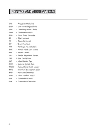 iDpms




     RONYMS AND ABBREVIATIONS

ARS     – Arogya Raskha Samiti
CSOs    – Civil Society Organisations
CHC     – Community Health Centres
DHO     – District Health Office
FGD     – Focus Group Discussion
ZP      – Zilla Panchayat
TP      – Taluka Panchayat
GP      – Gram Panchayat
PRI     – Panchayat Raj Institutions
PHC     – Primary Health Care centres
MO      – Medical Officers
SRS     – Sample Registration System
TFR     – Total Fertility Rate
IMR     – Infant Mortality Rate
MMR     – Maternal Mortality Rate
NRHM    – National Rural Health Mission
MDG     – Millennium Development Goals
NHP     – National Health Policy
GDP     – Gross Domestic Product
GoI     – Government of India
GoK     – Government of Karnataka




x
 