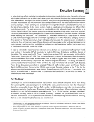 Where have they gone? A study on the absenteeism of doctors and support staff in Primary Health Care Centres




                                                                                                    Executive Summary 1
In spite of serious efforts made by the national and state governments for improving the quality of human
resources and infrastructure facilities there is wide spread and extensive dissatisfaction frequently expressed
over absenteeism1 among doctors and support staff, and poor quality of delivery of primary health care
services. Absenteeism is a very worrisome issue and scarce resources are used in an inefficient manner,
causing leakages. This is primarily due to under provisioning and ineffective utilisation of resources and
the lack of accountability. In the Indian context, health is a state government subject (as different from
central government). The state government is mandated to provide adequate health care facilities to its
citizens. Health Policy of sub national governments will have a bearing on the quality of services provided.
The Indian government is making every effort to increase financial allocation to the health sector in Karnataka,
where the study was conducted. The Government of Karnataka is depending to a large extent on transfer
of funds from the central government. Government expenditure on health in Karnataka is limping at around
three percent of the total expenditure. In providing essential services, this presents severe constraints in
real terms. Even at the present level of funds allocation, with seventy percent of funds going into personnel
costs (salaries, travel etc), an hour of official time lost by doctors and paramedical staff is a loss of opportunity
to translate the resources to effective usage.

In order to estimate the incidence of absenteeism among doctors and paramedical staff in primary health
care centres in Karnataka, IDPMS conducted a study in Shimoga, Chitradurga and Bidar districts of
Karnataka. This study covering 30 Primary Health Care centres (PHC) was supported by Results for
Development Washington DC, USA. This study has focused on causes of absenteeism, loss of resources
due to absenteeism and issues related thereto, with a view to suggest ways and means of reducing
absenteeism and maximising impact on the utilisation of public resources. The study included four
unannounced visits to the selected PHCs and face- to- face interactions with available staff. Besides,
Focus Group Discussions were held in selected PHCs with staff members, users and Arogya Raksha
Samiti (ARS) members (formed under NRHM programme). Records available at the PHCs like the
attendance and movement registers were studied. The staff population of PHCs was 173, consisting of 46
doctors, 17 male nurses, 57 female nurses, 24 pharmacists and 29 laboratory technicians. Out of this, 158
staff members were interviewed.


Key findings2
Generally it was observed that absenteeism was common across all staff categories. It was more during
the beginning of the week as compared to middle of the week. Absenteeism was more the in backward
district3 as compared to forward districts. Staff members tend to be absent more in the morning consulting
hours as compared to the afternoon. The study shows there is no significant difference between male and
female doctors and staff, with respect to absenteeism rate. Out of 158 staff members who were interviewed,
41 reported that they stayed in official quarters. The study revealed that place of residence does not
influence absenteeism. This study has shown that there is no link between age and absenteeism. Similarly,
there is no link between length of service and absenteeism.

1
    For the purpose of the study, absenteeism is defined as non availability of doctor and medical staff to patients, due to official or other reasons,
    whenever patients approach the PHCs for treatment.
2
    These findings are from the three sample districts and they are only indicative of general situation in PHCs of Karnataka state India.
3
    Districts of Karnataka are defined as backward or forward based on the Human Development Index ranking given in the Karnataka Human
    Development Report 2005




                                                                                                                                                       1
 