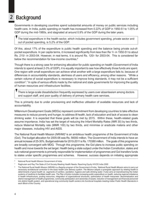 iDpms



2 Background
 Governments in developing countries spend substantial amounts of money on public services including
 health care. In India, public spending on health has increased from 0.22% of GDP in 1950-51 to 1.05% of
 GDP during the mid-1980s, and stagnated at around 0.9% of the GDP during the later years.

     The total expenditure in the health sector, which includes government spending, private sector and
     out of pocket spending, is 5.2% of the GDP.

 Of this, about 17% of the expenditure is public health spending and the balance being private out-of-
 pocket expenditure. In per capita terms, it increased significantly from less than Re 1/- in 1950-51 to about
 Rs. 215/- in 2003-04. However, in real terms, it is around Rs. 120/- for 2003-04. This is considered far
 below the recommendation for low-income countries.6

 Though there is a strong case for enhancing allocation for public spending on health (Government of India
 intends to spend at least 2-3% of GDP), it is equally important to see how effectively those funds are spent.
 One region with small expenditure can achieve what another with a large expenditure fails to, because of
 differences in accountability standards, alertness of users and efficiency, among other reasons. “While a
 certain volume of social expenditure is necessary to improve living standards, it may not be a sufficient
 condition”.7 In spite of serious efforts made by the national and state governments for improving the quality
 of human resources and infrastructure facilities.

     There is large-scale dissatisfaction frequently expressed by users over absenteeism among doctors
     and support staff, and poor quality of delivery of primary health care services.

 This is primarily due to under provisioning and ineffective utilisation of available resources and lack of
 accountability.

 Millennium Development Goals (MDGs) represent commitment from developing countries to take effective
 measures to reduce poverty and hunger, to address ill health, lack of education and lack of access to clean
 drinking water. It is expected that these goals will be met by 2015. Within these, health-related goals
 assume importance. India has set the target of reducing the Infant Mortality Rates (IMR 30) by two thirds,
 reduce Maternal Mortality rate (MMR 100) by two thirds, and minimise or eradicate malaria and other
 major diseases, including HIV and AIDS.

 The National Rural Health Mission (NRHM)8 is an ambitious health programme of the Government of India
 (GoI). The budget allocation for 2005-06 was Rs. 56000 million. The Government of India intends to have an
 annual increase of 25-30%. Budget estimate for 2010-2011 is Rs. 170380 million. The goals of this programme
 are broadly convergent with MDG. Through this programme, the GoI plans to increase public spending on
 health and move towards the set target. Health being a state subject under the Indian Constitution, states and
 sub-national governments is primarily responsible for implementation of programmes and GoI transfers funds
 to states under specific programmes and schemes. However, success depends on initiating appropriate
 6
     National Rural Health Mission Government of India.
 7
     Raghuram and Ray The State of Civil Society Meeting Health Needs, Reaching Equity HIVOS India 2000
 8
     The National Rural Health Mission (NRHM) is a flagship program of the Government of India. ‘National Rural Health Mission aims to carry out
     necessary architectural correction in the basic health care delivery system. The Mission adopts a synergistic approach by relating health to
     determinants of good health viz. segments of nutrition, sanitation, hygiene and safe drinking water. It also aims at mainstreaming the Indian
     systems of medicine to facilitate health care. The Plan of Action includes increasing public expenditure on health, reducing regional imbalance
     in health infrastructure, pooling resources, integration of organizational structures, optimization of health manpower, decentralization and
     district management of health programmes, community participation and ownership of assets, induction of management and financial personnel
     into district health system, and operational zing community health centers into functional hospitals meeting Indian Public Health Standards in
     each Block of the Country.




 4
 