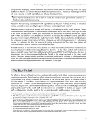 Where have they gone? A study on the absenteeism of doctors and support staff in Primary Health Care Centres



policy reforms, developing suitable institutional mechanisms, where users and community have a role to play
and there is effective and efficient utilisation of allocated public resources. Policies of the state governments
will have a bearing on health expenditure and delivery of quality services.

     While the GoI intends to spend 3% of GDP on health, the priority of state governments accorded to
     healthcare appears to be decreasing.

As seen in the decreasing proportion of health expenditure over the years in almost all states. In effect, less
money, per capita is being spent by the government, as a percentage of state income.9

Skilled doctors and experienced support staff are key to the delivery of quality health services. Skilled
human resources are responsible for socio economic development of a country. Bulk of the budget allocation
in the health and education sectors goes for salaries and allowances of front line officers and support
staff.10 There are instances when these funds sometimes do not reach the intended recipients. Sometimes
they also remain unspent. The Nalanda11 study has revealed that the drawing authorities could not utilise
the funds due to gaps in information, tight time schedules and administrative problems in withdrawing
money. In a situation like this, the absence of frontline and support staff from their duty stations will
obviously have an adverse impact on the quality of services.

Available literature on absenteeism among doctors and school teachers have shown that increased public
spending has not resulted in improved public service delivery. In the Indian context, both doctors and
paramedical staff play a major role in addressing health issues at PHC11 level. Unfortunately, the issue of
absenteeism has not been discussed sufficiently, if at all, in the policy framework of the Indian health
system. Not many research studies have been done at local level to gather evidence for effective advocacy.
There has been no proper attempt to quantify the impact of absenteeism on efficient delivery of services
and on the inefficient deployment of funds that could lead to leakages.




     The Study Context
For effective delivery of health services, professionally qualified and skilled human resources are an
important prerequisite. Despite various efforts made to create human resources, there remains a gap in
human resources at primary care levels. For instance, at the national level, there is an overall shortage of
7.8% for doctors, 5.3% of PHCs do not have doctors, approximately 41% PHCs do not have laboratory
technicians and 17% PHCs function without pharmacists.12 Though unfilled posts do not absorb budgetary
resources, they will have a detrimental impact on the quality of services. As bulk of health budget constitutes
salaries and wages13 for the health staff, absenteeism or non-availability14 of doctors and support health
staff would adversely affect the quality of the service and possibly lead to wastage of resources.
9
     Analysis of public-expenditure on health using state level data-Ramesh Bhat Nishant Jain June 2004
10
     70% of the expenditure on health is for salary payments and in education sector 82-90% is the salary bill of their total expenditure. ‘Expenditure
     on Education and Health at Local Level- A study in Karnataka’. CBPS 2007
11
     The National Health Policy envisaged a three tier structure of primary, secondary and tertiary health care facilities to bring health care services
     within the reach of the rural population. 1. Sub Centre for every 3000-5000 population, PHC for every 20,000-30,000 population and CHC
     Community Health Centre(CHC) for covering population of 80,000-100,000.Primary Health Care Centre is the first place of contact where in
     rural community come in contact with a doctor and attendant paramedical staff to have relief from illness and ailments. Further Taluk Health
     Centres at the block level and District Hospitals provide secondary services.
12
     Rural Health Statistics Ministry of Health and Family Welfare. GoI,2007
13
     90% of non-plan funds are for salaries and wages.
14
     Absenteeism and non-availability of doctors and support staff have been used interchangeably. When doctors are not available to the patients
     due to other official/ personal engagements, patients have to seek health services from other sources.




                                                                                                                                                        5
 