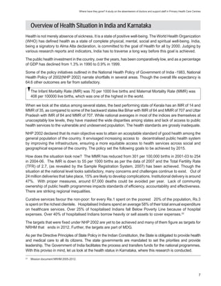 Where have they gone? A study on the absenteeism of doctors and support staff in Primary Health Care Centres




     Overview of Health Situation in India and Karnataka
Health is not merely absence of sickness. It is a state of positive well-being. The World Health Organization
(WHO) has defined health as a state of complete physical, mental, social and spiritual well-being. India,
being a signatory to Alma Alta declaration, is committed to the goal of Health for all by 2000. Judging by
various research reports and indicators, India has to traverse a long way before this goal is achieved.

The public health investment in the country, over the years, has been comparatively low, and as a percentage
of GDP has declined from 1.3% in 1990 to 0.9% in 1999.

Some of the policy initiatives outlined in the National Health Policy of Government of India -1983, National
Health Policy of 2002(NHP 2002) narrate shortfalls in several areas. Though the overall life expectancy is
64.6 other outcomes are far from satisfactory.

     The Infant Mortality Rate (IMR) was 70 per 1000 live births and Maternal Mortality Rate (MMR) was
     408 per 100000 live births, which was one of the highest in the world.

When we look at the status among several states, the best performing state of Kerala has an IMR of 14 and
MMR of 35, as compared to some of the backward states like Bihar with IMR of 64 and MMR of 707 and Uttar
Pradesh with IMR of 84 and MMR of 707. While national averages in most of the indices are themselves at
unacceptably low levels, they have masked the wide disparities among states and lack of access to public
health services to the vulnerable and undeserved population. The health standards are grossly inadequate.

NHP 2002 declared that its main objective was to attain an acceptable standard of good health among the
general population of the country. It envisaged increasing access to decentralised public health system
by improving the infrastructure, ensuring a more equitable access to health services across social and
geographical expanse of the country. The policy set the following goals to be achieved by 2015.

How does the situation look now? The MMR has reduced from 301 per 100,000 births in 2001-03 to 254
in 2004-06. The IMR is down to 55 per 1000 births as per the data of 2007 and the Total Fertility Rate
(TFR) of 2.7, (as revealed by the Sample Registration System, 2007) has been achieved. Though the
situation at the national level looks satisfactory, many concerns and challenges continue to exist. Out of
24 million deliveries that take place, 15% are likely to develop complications. Institutional delivery is around
47%. With proper measures, around 67,000 deaths could be avoided per year. Lack of community
ownership of public health programmes impacts standards of efficiency, accountability and effectiveness.
There are striking regional inequalities.

Curative services favour the non-poor: for every Re.1 spent on the poorest 20% of the population, Rs.3
is spent on the richest clientele. Hospitalised Indians spend an average 58% of their total annual expenditure
on healthcare services. Over 25% of hospitalised Indians fall Below Poverty Line because of hospital
expenses. Over 40% of hospitalised Indians borrow heavily or sell assets to cover expenses.22

The targets that were fixed under NHP 2002 are yet to be achieved and many of them figure as targets for
NRHM that ends in 2012. Further, the targets are part of MDG.

As per the Directive Principles of State Policy in the Indian Constitution, the State is obligated to provide health
and medical care to all its citizens. The state governments are mandated to set the priorities and provide
leadership. The Government of India facilitates the process and transfers funds for the national programmes.
With this proviso in mind, let us look at the health status in Karnataka, where this research is conducted.
22
     Mission document NRHM 2005-2012.




                                                                                                                                                  7
 