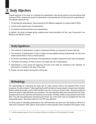 iDpms



3 Study Objectives
 Overall objective of the study is to estimate the absenteeism rate among doctors and paramedical staff
 working in PHCs, analyse the causes for absenteeism and estimate loss of resources due to absenteeism.
 The specific objectives are:

 1. To estimate the absenteeism rate according to the different categories of medical staff at PHCs.
 2. To find out the determinants of absenteeism.
 3. To ascertain the financial loss due to absenteeism.
 In addition, the study envisages giving suitable policy recommendations for the use of resources in an
 effective and efficient manner.




      Study Hypotheses
 1. The incidence of absenteeism is higher in backward districts as compared to forward districts.
 2. The incidence of absenteeism is more in higher among qualified medical professionals, as they have
    ample opportunities to have a private practice.
 3. As women have family commitments, their absenteeism is higher compared to their male counterparts.
 4. The farther the location of PHCs to towns, the higher the rate of absenteeism.
 5. Absenteeism is more during the beginning and end of the week as compared to the midweek. Or
    absenteeism is related to the days of the week.
 6. People are more absent nearing their retiring age.




      Methodology
 The methodology for conducting the study was to make surprise visits to the selected PHCs on four
 occasions. On each occasion,26 data regarding the staff members who were present or absent were recorded.
 Before collecting the data, a list of staff members who are on the pay roll was made. Temporary staff and
 those who were on night shift were not considered. The administrative staffs were excluded from the study.
 Questionnaires for the staff were administered and recorded. Similarly, facility survey questionnaires were
 filled. The data was gathered by interviewing the doctor and, if the doctor was not available from the next
 responsible person. Secondary data from the PHC was gathered.

 For the purpose of calculating absenteeism rate, staff members who were not in the facility on all the four
 visits were considered 100% absent, those absent on three episodes were considered 75% absent, those



 26
      The field investigators visited the PHCs in the morning at 9 AM and in the afternoon at 2 PM on Monday and Thursday




 14
 
