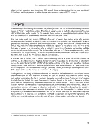Where have they gone? A study on the absenteeism of doctors and support staff in Primary Health Care Centres



absent on two occasions were considered 50% absent, those who were absent once were considered
25% absent and those present on all the four occasions were considered 100% present.




     Sampling
Absenteeism (non-availability of doctors for the patients) is one of the key factors in addressing the health
issues at Primary Health Care centres. Therefore, it was proposed to study the absenteeism of medical
staff and its impact on the people. For this purpose, it was decided to conduct absenteeism study in thirty
PHCs of three districts. We employed two- stage sampling described below.

In a rural public health care system, PHC is the first point of contact for a patient where s/he receives
primary health care services. The PHC consists of a medical officer and attendant nurses, health workers,
pharmacists, laboratory technician and administrative staff. Though there are Sub Centres under the
PHCs, they are mainly extension centres and doctors are expected to visit once a week. The PHC is the
first point of contact for a citizen where s/he is entitled to the services of a doctor and auxiliary staff like
nurses, technicians and pharmacists. The study involved selection of PHCs on a random sampling basis.
We employed two-stage sampling – at the first stage three districts were selected and at the second stage,
ten PHCs from each of the three chosen districts were selected.

Karnataka state is divided into 30 districts. Before selecting the PHCs, it was necessary to select the
districts. As described in earlier chapters, there are regional inequalities and development is not uniform
across the state. Using the HDR (2005)27 of Karnataka, districts of the state were classified into three
groups namely: good performing, average performing and poor performing districts. One district from
each category was randomly selected. Shimoga, (relatively forward) Chitradurga (mid-range district) and
Bidar (backward) were the districts chosen from each category.

Shimoga district has many distinct characteristics. It is located in the Western Ghats, which is the habitat
of biodiversity with rich flora and fauna. Culturally it is very rich and has produced many famous literary
and political personalities. Further, it has given Karnataka four chief ministers. The current chief minister
too hails from the district. It is closer (compared to the other districts in the study) to Bangalore and has
good road and rail connectivity. It draws the attention of the political leaders. Bidar, a backward district,
is at the northern tip of the state bordering the states of Andhra Pradesh and Maharashtra. It has not
received due attention with regard to education and health. It is distant from Bangalore, the capital of
Karnataka and does not draw much attention. Chitradurga, located at a distance of about 200 kms, is from
Bangalore city is in the heart of Deccan Plateau and has rich mineral resources and many historical places
to visit. However, it receives poor rainfall and livelihood is dependant on dry land for agriculture. The
district has remained relatively backward in spite of many political leaders hailing from the district.




27
     At the time of preparing the HDI report there were 27 districts.




                                                                                                                                                      15
 