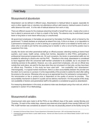 Where have they gone? A study on the absenteeism of doctors and support staff in Primary Health Care Centres




     Field Study

Measurement of absenteeism
Absenteeism can be defined in different ways. Absenteeism is habitual failure to appear, especially for
work or other regular duty or voluntary non-attendance without valid reasons, habitual evasion of work or
wilful absence from work. It is the rate of habitual absence from work or duty.

There are different causes for the employee absenting himself or herself from work - maybe s/he is sick or
has to attend to personal work or there is a death in the family. The absence may be authorised (casual
leave or long leave or even leave without pay) or unauthorised.

All government employees in Karnataka are governed by Karnataka Civil Rules, which is framed by the
government.29 It clearly declares an employee as absent from duty, if s/he is on leave, or on deputation to
a permanent or temporary post, or s/he is working on a special job which is not related to her/his work, or
when s/he is not able to join her/his new posting due to transfer or s/he is not at her/his position due to
suspension from duty.

Usually, the doctor and other paramedical staff go on official purposes: attending meeting at district head
quarters, court cases, health camps, visiting Sub Centres, deputation to other PHCs, participating in
professional improvement programmes etc. On such occasions, the doctor or paramedical staffs are not
available for attending to citizens who visit the PHC. Therefore in this study, absenteeism is considered
to have happened when the concerned staff member scheduled to be available, but is not present for
rendering services to the patients. However, as a rule, government employees, who are on official duty
outside their work place, are paid for the days when they are not present on their jobs, as they have been
on official duty. Therefore, in this study we have used both ‘non availability’ and ‘absenteeism’
interchangeably. In a typical market mechanism, there is a clear accountability between the provider and
the client; be it a service or a product. It is the responsibility of the provider to satisfy the client after selling
the product or the service. Otherwise s/he can go to an appropriate forum for redressal or compensation.30
His remuneration or fee or product price is dependent on the quality of service he provides. This
accountability mechanism is absent in a public service delivery mechanism. For the purpose of this study,
non-availability of doctors and paramedical staff to the patients is considered as good as absenteeism.

For measuring absenteeism in this study, an absence index was developed using a four-visit unit, which is
explained in section VII on Methodology.




Measurement of variables
Unannounced visits were made to all the PHCs on two different days of the week, namely Monday and
Thursday. On each of the visited days, absence was observed at two specific times namely 9 AM and 2.00
PM. A staff member was considered as absent if s/he was not physically present at the facility during the


29
     Karnataka Civil Service Rules Volume I Finance Department of Karnataka Government. 2001 and Karnataka financial code
30
     Understanding government failure in public health services. Hammer and others Economic and Political Weekly October 6 2007 Vol XLII
     pages 4049-4057




                                                                                                                                                  17
 