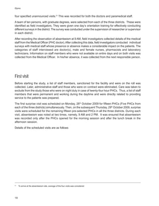 iDpms


four specified unannounced visits.31 This was recorded for both the doctors and paramedical staff.

A team of ten persons, with graduate degrees, were selected from each of the three districts. These were
identified as field investigators. They were given one day’s orientation training for effectively conducting
different surveys in the district. The survey was conducted under the supervision of researcher or supervisor
in each district.

After recording the observation of absenteeism at 9 AM, field investigators collected details of the medical
staff from the Medical Officer (PHC doctor). After collecting this data, field investigators conducted individual
surveys with medical staff whose presence or absence makes a considerable impact on the patients. The
categories of staff interviewed are doctor(s), male and female nurses, pharmacists and laboratory
technicians. Information on staff members who were not available on entire days and on both visits was
collected from the Medical Officer. In his/her absence, it was collected from the next responsible person.




First visit
Before starting the study, a list of staff members, sanctioned for the facility and were on the roll was
collected. Later, administrative staff and those who were on contract were eliminated. Care was taken to
exclude from the study those who were on night duty in case of twenty-four hour PHCs. Thus, a list of staff
members that were permanent and working during the daytime and were directly related to providing
service to the patients was prepared.

The first surprise visit was scheduled on Monday, 26th October 2009 for fifteen PHCs (Five PHCs from
each of the three districts) simultaneously. Then, on the subsequent Thursday, 29th October 2009, surprise
visits were scheduled for the remaining fifteen pre-selected PHCs in all the three districts. During each
visit, absenteeism was noted at two times, namely, 9 AM and 2 PM. It was ensured that absenteeism
was recorded only after the PHCs opened for the morning session and after the lunch break in the
afternoon session.

Details of the scheduled visits are as follows




31
     To arrive at the absenteeism rate, average of the four visits was considered




18
 