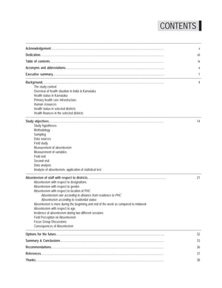 Where have they gone? A study on the absenteeism of doctors and support staff in Primary Health Care Centres




                                                                                                                                                                 CONTENTS

Acknowledgement.............................................................................................................................................                 v
Dedication..........................................................................................................................................................        vii
Table of contents...............................................................................................................................................            ix
Acronyms and abbreviations............................................................................................................................                       x
Executive summary............................................................................................................................................                1

Background........................................................................................................................................................           4
     The study context
     Overview of health situation in India & Karnataka
     Health status in Karnataka
     Primary health care infrastructure
     Human resources
     Health status in selected districts
     Health finances in the selected districts

Study objectives................................................................................................................................................            14
     Study hypotheses
     Methodology
     Sampling
     Data sources
     Field study
     Measurement of absenteeism
     Measurement of variables
     Field visit
     Second visit
     Data analysis
     Analysis of absenteeism- application of statistical test

Absenteeism of staff with respect to districts...................................................................................................                           21
     Absenteeism with respect to designations
     Absenteeism with respect to gender
     Absenteeism with respect to location of PHC
           Absenteeism rate according to distance from residence to PHC
           Absenteeism according to residential status
     Absenteeism is more during the beginning and end of the week as compared to midweek
     Absenteeism with respect to age
     Incidence of absenteeism during two different sessions
     Field Perception on Absenteeism
     Focus Group Discussions
     Consequences of Absenteeism

Options for the future........................................................................................................................................              32
Summary & Conclusions..................................................................................................................................                     33
Recommendations............................................................................................................................................                 36
References.........................................................................................................................................................         37
Thanks................................................................................................................................................................      38
 