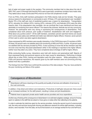 iDpms


lack of water and power supply to the quarters. The community members had no idea about the role of
ARS. PHC users in Shimoga said that the PHCs were supervised; sometimes ministers have made visits.
They talked about newly constructed PHCs that do not have full complement of staff.

From six PHCs, thirty staff members participated in the FGDs (twenty male and ten female). They gave
obvious reasons for absenteeism or coming late to work. Of these, 47% said absenteeism was ‘inevitable’!
Nearly 70% of the staff said, lack of residential quarters was a reason for absenteeism. Transportation
(67%), education for children (43%), training (43%), sickness (37%), and festivals (23%) were the other
reasons cited. If the absenteeism was inevitable, can we conclude that it was intentional and there was
absolutely no monitoring from senior officers? The reasons like sickness, festivals are not very convincing.
However, the participants were very strong in expressing the consequences of absenteeism. They
complained about work pressure, poor quality of treatment, dissatisfaction with work and negligence.
What about any punitive action? Of the staff members, seventeen percent said that memos are issued
and in some cases salary was withheld and matter was referred to higher officers. However, seven percent
of them said no action was taken against absenteeism.

Views expressed by ARS members were equally interesting. In the FGDS there were 23 members of ARS.
Of these, 60 percent were not satisfied about the functioning of ARS and PHCs. Further, 40 percent were
not satisfied with the services provided by PHCs. It was surprising to know that all the members said that
not even once had they discussed absenteeism either in the meetings or reported to the higher officers;
neither have they taken any action. They have complained about shortage of staff to higher officers.

While conducting facility survey, interactions were held with doctors and paramedical staff. Majority of
them expressed family and personal reasons as the major cause for absenteeism. Performing in-charge
official duty at other PHCs, training and deputation were the other reasons. While participating in the
FGDs and personal interactions, the reasons given by the staff members were not convincing and they
looked more like a justification.

The findings from the FGDs have confirmed the outcomes of the data analysis. They too, have pointed to
the poor monitoring and failure of the system.




     Consequences of Absenteeism
     Absenteeism will have a bearing on the quantity and quality of services and utilisation of services by
     the rural community.

In addition, it has direct and indirect cost implications. Productivity of staff gets reduced and, there would
be an increased workload, for the staff present, resulting in stress and job dissatisfaction.

     Patients have to approach private sector health service providers and incur expenditure.

Another way of looking at the consequence of absenteeism is to estimate budgetary wastage- amount of money
spent on salaries to the staff that are absent or have gone on duties other than attending to the patients.

In order to estimate the total time spent by the service providers, during the second round of unannounced
visit, the entry and exit time during both morning and afternoon sessions for all the staff members, including
doctors, were recorded. From this data, we found that doctors on an average worked for four and half hours,



30
 
