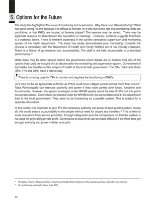 iDpms



5 Options for the Future
 The study has highlighted the issue of monitoring and supervision. Why there is so little monitoring? What
 has gone wrong? Is this because it is difficult to monitor, or is this due to the fact that monitoring costs are
 prohibitive, or that PHCs are located at faraway places? The reasons may be varied. There may be
 legitimate reasons for absenteeism like deputation or meetings. However, evidence suggests that there
 is a systemic failure. There is inherent weakness in the current centralised supervision and monitoring
 system of the health department. The study has amply demonstrated poor monitoring. Currently the
 process is centralised with the Department of Health and Family Welfare and it has virtually collapsed.
 There is a failure of governance and accountability. The staff is not held accountable to a standard
 performance.35

 While there may be other options before the government (more details are in Section XIII) one of the
 options that could be thought of is to decentralise the monitoring and supervision system. Government of
 Karnataka has transferred the subject of health to the local self- government. The Zilla, Taluk and Gram
 (ZPs, TPs and GPs) have a role to play.

      There is a strong case for TPs to monitor and regulate the functioning of PHCs.

 GPs may not be an appropriate authority as PHCs could cover villages spread across more than one GP.
 Taluk Panchayaats can exercise authority and power if they have control over funds, functions and
 functionaries. However, the system envisaged under NRHM speaks about the role of GPs; but it is yet to
 be operationalised. Committees constituted under the NRHM tend to be accountable more to the department
 than to the local government. They seem to be functioning as a parallel system. This is subject for a
 separate discussion.

 In this context it is important to give TPs the necessary authority and power to take punitive action. Above
 all, this would ensure accountability to the people without need for targets and transfers.36 This is likely to
 invite resistance from service providers. Enough safeguards must be incorporated so that the system is
 not used for generating private profit. Governance at local level can be made effective if the three tiers get
 enough authority and power in letter and spirit.




 35
      Mr Halsey Rogers, “Missing in Action: Teacher and Health Worker Absence in Developing Countries.’ Chowdhry and Hammer
 36
      Dr. Antia Equity and Health Hivos India 2000




 32
 