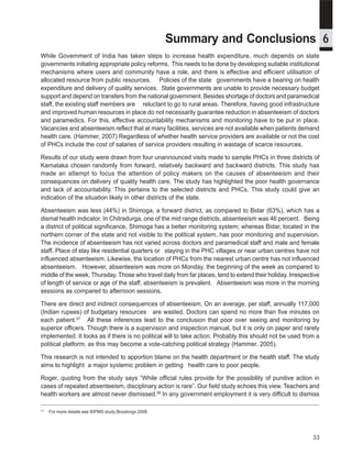 Where have they gone? A study on the absenteeism of doctors and support staff in Primary Health Care Centres




                                                              Summary and Conclusions 6
While Government of India has taken steps to increase health expenditure, much depends on state
governments initiating appropriate policy reforms. This needs to be done by developing suitable institutional
mechanisms where users and community have a role, and there is effective and efficient utilisation of
allocated resource from public resources. Policies of the state governments have a bearing on health
expenditure and delivery of quality services. State governments are unable to provide necessary budget
support and depend on transfers from the national government. Besides shortage of doctors and paramedical
staff, the existing staff members are reluctant to go to rural areas. Therefore, having good infrastructure
and improved human resources in place do not necessarily guarantee reduction in absenteeism of doctors
and paramedics. For this, effective accountability mechanisms and monitoring have to be put in place.
Vacancies and absenteeism reflect that at many facilities, services are not available when patients demand
health care. (Hammer, 2007) Regardless of whether health service providers are available or not the cost
of PHCs include the cost of salaries of service providers resulting in wastage of scarce resources.

Results of our study were drawn from four unannounced visits made to sample PHCs in three districts of
Karnataka chosen randomly from forward, relatively backward and backward districts. This study has
made an attempt to focus the attention of policy makers on the causes of absenteeism and their
consequences on delivery of quality health care. The study has highlighted the poor health governance
and lack of accountability. This pertains to the selected districts and PHCs. This study could give an
indication of the situation likely in other districts of the state.

Absenteeism was less (44%) in Shimoga, a forward district, as compared to Bidar (63%), which has a
dismal health indicator. In Chitradurga, one of the mid range districts, absenteeism was 46 percent. Being
a district of political significance, Shimoga has a better monitoring system; whereas Bidar, located in the
northern corner of the state and not visible to the political system, has poor monitoring and supervision.
The incidence of absenteeism has not varied across doctors and paramedical staff and male and female
staff. Place of stay like residential quarters or staying in the PHC villages or near urban centres have not
influenced absenteeism. Likewise, the location of PHCs from the nearest urban centre has not influenced
absenteeism. However, absenteeism was more on Monday, the beginning of the week as compared to
middle of the week, Thursday. Those who travel daily from far places, tend to extend their holiday. Irrespective
of length of service or age of the staff, absenteeism is prevalent. Absenteeism was more in the morning
sessions as compared to afternoon sessions.

There are direct and indirect consequences of absenteeism. On an average, per staff, annually 117,000
(Indian rupees) of budgetary resources are wasted. Doctors can spend no more than five minutes on
each patient.37 All these inferences lead to the conclusion that poor over seeing and monitoring by
superior officers. Though there is a supervision and inspection manual, but it is only on paper and rarely
implemented. It looks as if there is no political will to take action. Probably this should not be used from a
political platform, as this may become a vote-catching political strategy (Hammer, 2005).

This research is not intended to apportion blame on the health department or the health staff. The study
aims to highlight a major systemic problem in getting health care to poor people.

Roger, quoting from the study says “While official rules provide for the possibility of punitive action in
cases of repeated absenteeism, disciplinary action is rare”. Our field study echoes this view. Teachers and
health workers are almost never dismissed.38 In any government employment it is very difficult to dismiss

37
     For more details see IDPMS study Brookings 2008




                                                                                                                                                 33
 