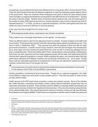 iDpms


an employee, due procedures that have to be followed and it is a long-drawn affair, consuming a lot of time.
There are administrative tribunals that dispense judgments in case the employees appeal against actions
of the government. There are instances where employees have gone on leave for years without proper
notice and taken up employment elsewhere and reported to work after their tenure of employment.39 Quoting
the study of Hammer Roger “Despite India’s 25 percent teacher absence rate, only one head teacher in
the sample of nearly 3000 Indian government-run schools reported a case in which a teacher was fired for
repeated absence”.40 In FGDs, as well as in personal interactions, the PHC staff agreed that there was
hardly any case of removal of staff due to recurring absence.

A key issue that has emerged from this study is that

     While designing health policies, absenteeism has not been considered.

Policy makers have not brought absenteeism on the agenda for discussion.

There are different options open for the state government to consider. Increase of salary to the staff could
be one option. Rural government doctors have been demanding higher salaries and allowances and they
went on strike in September 2009.41 They resumed duty after the outbreak of flood and after the state
government promised to consider revision of pay. However, when this did not happen they threatened to
go on strike again and very recently the government has come out with a revised pay package that has
given a substantial raise.42 Since the frontline staff in PHCs, namely doctors, pharmaceuticals, and laboratory
technicians are well- organised and have better bargaining power with the state, their relationship with the
informal client (patients) population is unequal. While increasing the salary, care should be taken that high
performance standards and effective incentive and sanctioning mechanisms are put in place. Though
there could be reasonable arguments for enhancement of their pay and allowances, performance-linked
incentive mechanisms have to be brought into force.

     Lack of awareness among the clients to demand their entitlements and poor participation of community
     in over-seeing is due to lack of accountability in governance.

Another possibility is monitoring by local communities. Though this is a welcome suggestion, this might
not be effective unless they have power to take suitable actions.43 They lack the power to make service
provider perform better.

Health services at the PHC level include preventive, curative and outreach services. Some of the activities
like, health education, conducting immunisation camps, malaria, leprosy eradication programmes may not
need direct intervention of doctors. These activities could be shifted to a separate health administrative set
up and use the services of doctors for hospital and clinical services. Of course, this should go along the lines
of the national health policy. The national government intends to introduce a three and half years Bachelor
Rural Medicine and Surgery (BRMS). These doctors are expected to meet the need for health care personnel


38
     Ibid Rogers
39
     While having preliminary discussions with the doctor and staff of a PHC on the outskirt of Bangalore, we came to know that a lady doctor was
     absent for two years and reported to have gone on study leave but there was no replacement.
40
     Ibid Rogers
41
     Ibid 8
42
     February 10 2010 paper notification. Doctors during our field study informally mentioned that it is prohibitively expensive to study a medical
     course. It would become necessary for the doctors to find avenues which are available in urban and semi urban centres where in they can
     peruse a career of their own and compensate to a certain extent the cost they have incurred to complete the medical course. Besides, they
     want to go for higher specialization which is again an expensive proposition.
43
     Duflo Rajasthan study India




34
 
